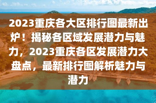 2023重庆各大区排行图最新出炉！揭秘各区域发展潜力与魅力，2023重庆各区发展潜力大盘点，最新排行图解析魅力与潜力