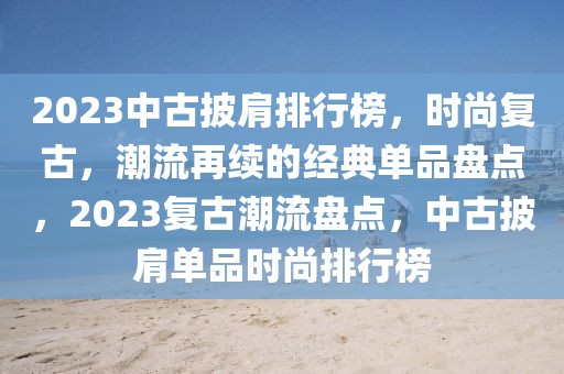 2023中古披肩排行榜，时尚复古，潮流再续的经典单品盘点，2023复古潮流盘点，中古披肩单品时尚排行榜