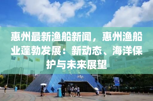 惠州最新渔船新闻，惠州渔船业蓬勃发展：新动态、海洋保护与未来展望