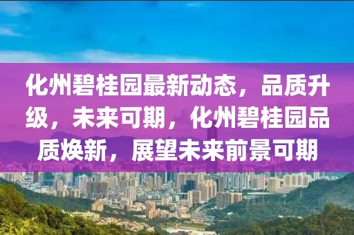 化州碧桂园最新动态，品质升级，未来可期，化州碧桂园品质焕新，展望未来前景可期