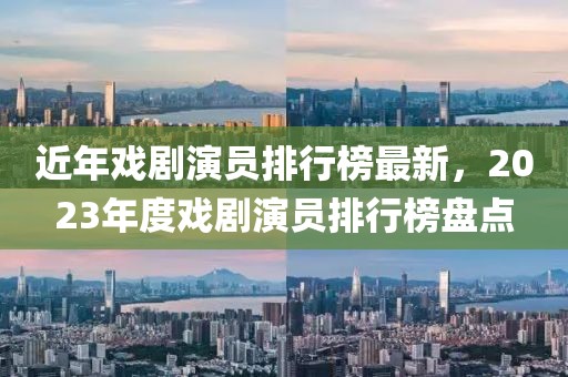 近年戏剧演员排行榜最新，2023年度戏剧演员排行榜盘点