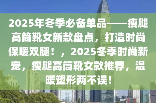 2025年冬季必备单品——瘦腿高筒靴女新款盘点，打造时尚保暖双腿！，2025冬季时尚新宠，瘦腿高筒靴女款推荐，温暖塑形两不误！