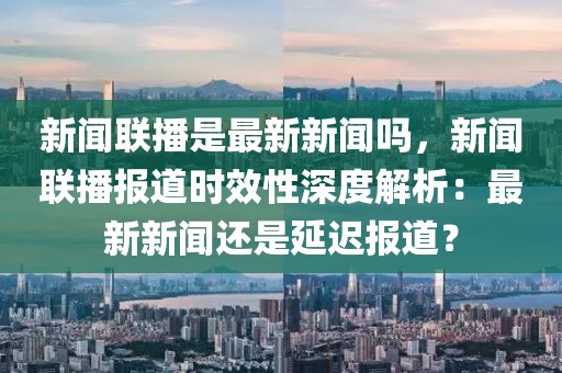 新闻联播是最新新闻吗，新闻联播报道时效性深度解析：最新新闻还是延迟报道？