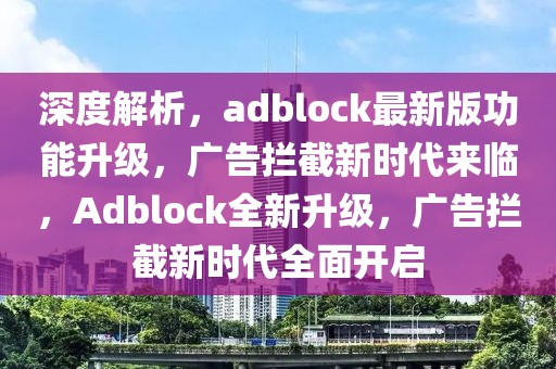 深度解析，adblock最新版功能升级，广告拦截新时代来临，Adblock全新升级，广告拦截新时代全面开启