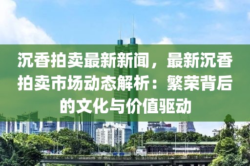 沉香拍卖最新新闻，最新沉香拍卖市场动态解析：繁荣背后的文化与价值驱动