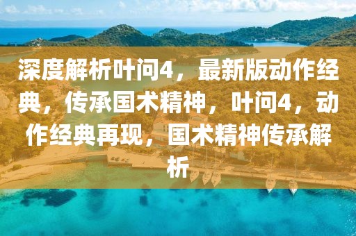 深度解析叶问4，最新版动作经典，传承国术精神，叶问4，动作经典再现，国术精神传承解析