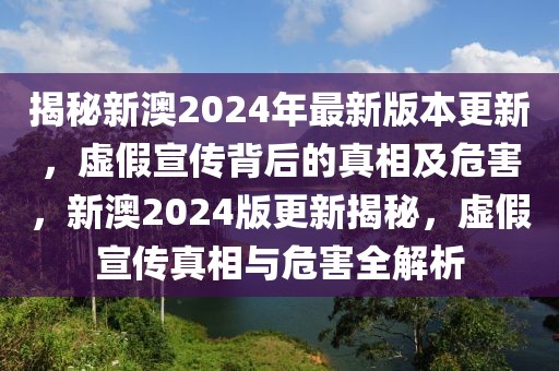 揭秘新澳2024年最新版本更新，虚假宣传背后的真相及危害，新澳2024版更新揭秘，虚假宣传真相与危害全解析