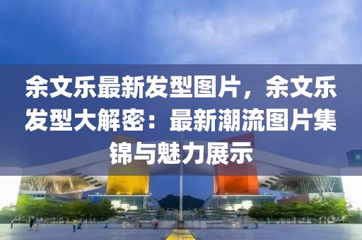 余文乐最新发型图片，余文乐发型大解密：最新潮流图片集锦与魅力展示