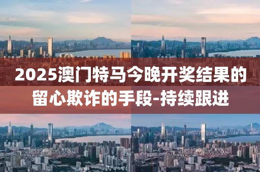 2025澳门特马今晚开奖结果的留心欺诈的手段-持续跟进