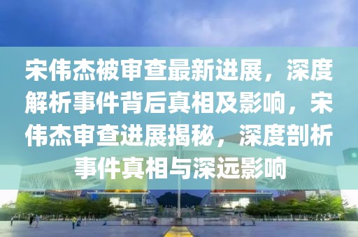 宋伟杰被审查最新进展，深度解析事件背后真相及影响，宋伟杰审查进展揭秘，深度剖析事件真相与深远影响