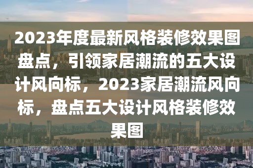 2023年度最新风格装修效果图盘点，引领家居潮流的五大设计风向标，2023家居潮流风向标，盘点五大设计风格装修效果图