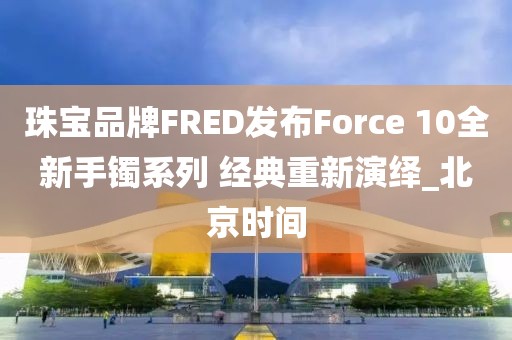 珠宝品牌FRED发布Force 10全新手镯系列 经典重新演绎_北京时间