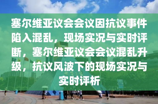 塞尔维亚议会会议因抗议事件陷入混乱，现场实况与实时评断，塞尔维亚议会会议混乱升级，抗议风波下的现场实况与实时评析