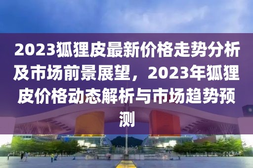 2023狐狸皮最新价格走势分析及市场前景展望，2023年狐狸皮价格动态解析与市场趋势预测