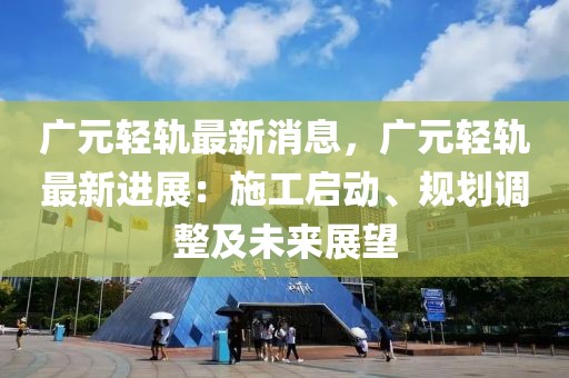 广元轻轨最新消息，广元轻轨最新进展：施工启动、规划调整及未来展望