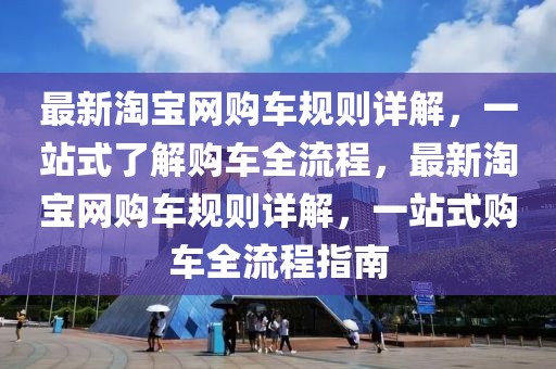 最新淘宝网购车规则详解，一站式了解购车全流程，最新淘宝网购车规则详解，一站式购车全流程指南