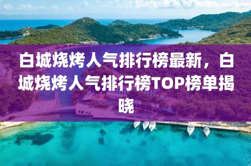 白城烧烤人气排行榜最新，白城烧烤人气排行榜TOP榜单揭晓