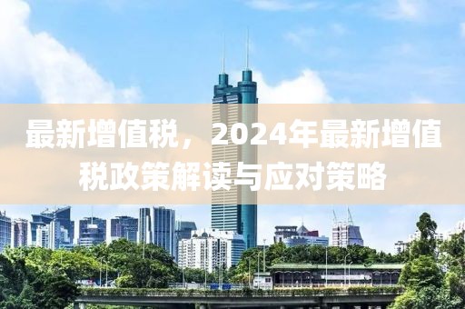 最新增值税，2024年最新增值税政策解读与应对策略