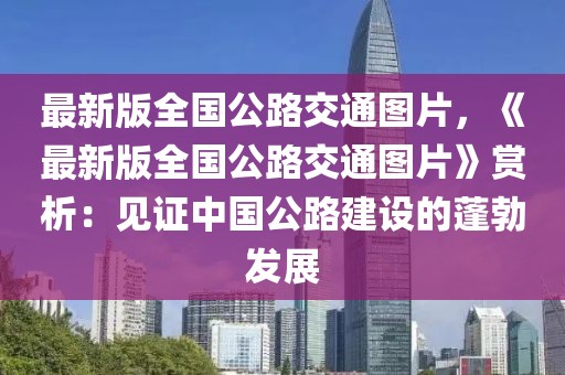 最新版全国公路交通图片，《最新版全国公路交通图片》赏析：见证中国公路建设的蓬勃发展