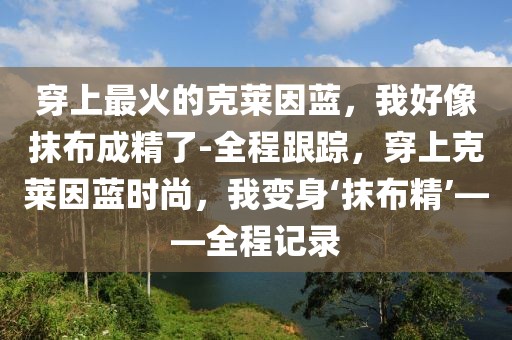 穿上最火的克莱因蓝，我好像抹布成精了-全程跟踪，穿上克莱因蓝时尚，我变身‘抹布精’——全程记录