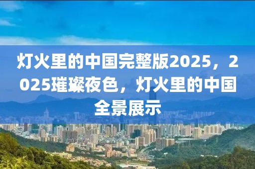 灯火里的中国完整版2025，2025璀璨夜色，灯火里的中国全景展示