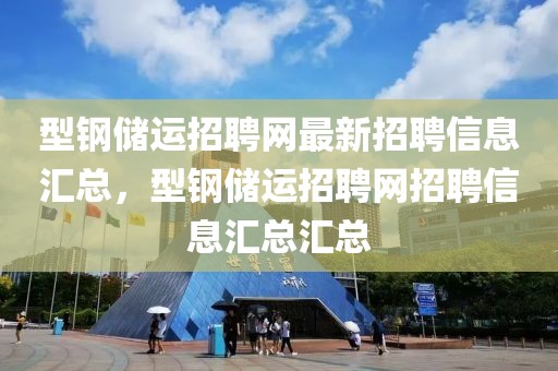 型钢储运招聘网最新招聘信息汇总，型钢储运招聘网招聘信息汇总汇总