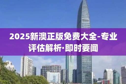 2025新澳正版免费大全-专业评估解析·即时要闻