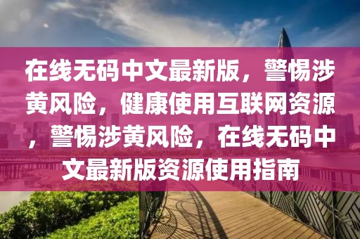 在线无码中文最新版，警惕涉黄风险，健康使用互联网资源，警惕涉黄风险，在线无码中文最新版资源使用指南