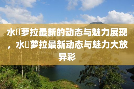 水咲萝拉最新的动态与魅力展现，水咲萝拉最新动态与魅力大放异彩