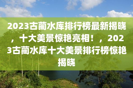 2023古蔺水库排行榜最新揭晓，十大美景惊艳亮相！，2023古蔺水库十大美景排行榜惊艳揭晓