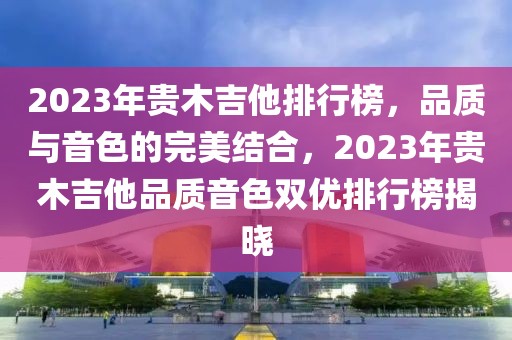 2023年贵木吉他排行榜，品质与音色的完美结合，2023年贵木吉他品质音色双优排行榜揭晓