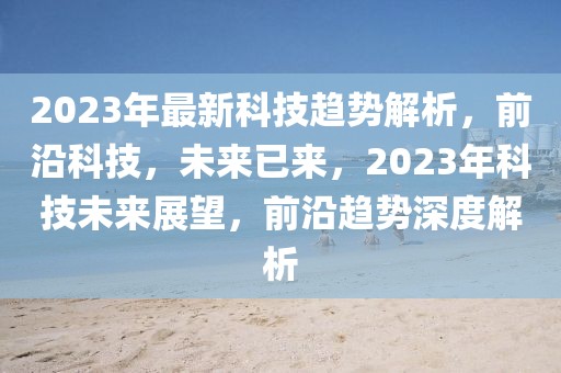 2023年最新科技趋势解析，前沿科技，未来已来，2023年科技未来展望，前沿趋势深度解析