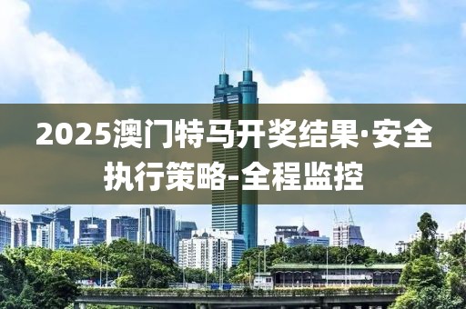 2025澳门特马开奖结果·安全执行策略-全程监控