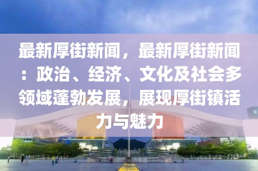 最新厚街新闻，最新厚街新闻：政治、经济、文化及社会多领域蓬勃发展，展现厚街镇活力与魅力