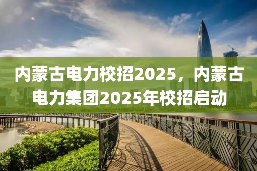 内蒙古电力校招2025，内蒙古电力集团2025年校招启动