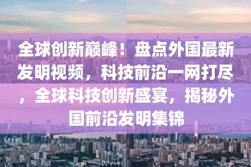 全球创新巅峰！盘点外国最新发明视频，科技前沿一网打尽，全球科技创新盛宴，揭秘外国前沿发明集锦