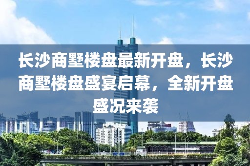 长沙商墅楼盘最新开盘，长沙商墅楼盘盛宴启幕，全新开盘盛况来袭