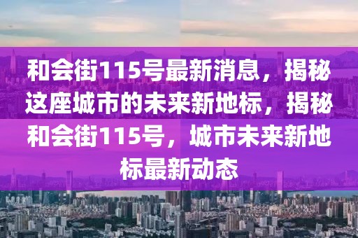 和会街115号最新消息，揭秘这座城市的未来新地标，揭秘和会街115号，城市未来新地标最新动态