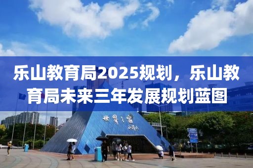 乐山教育局2025规划，乐山教育局未来三年发展规划蓝图