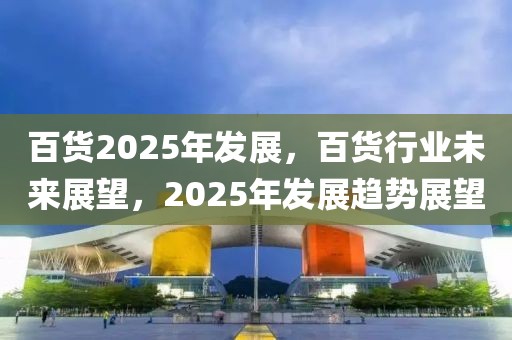 百货2025年发展，百货行业未来展望，2025年发展趋势展望