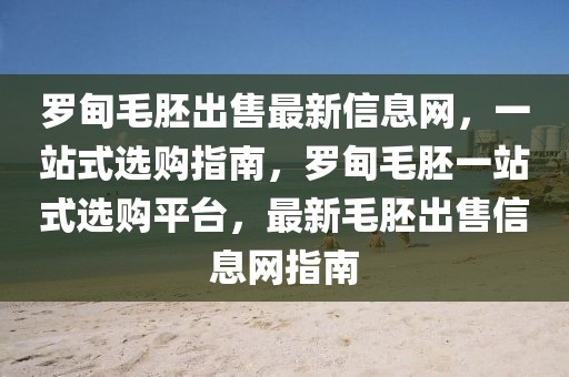 罗甸毛胚出售最新信息网，一站式选购指南，罗甸毛胚一站式选购平台，最新毛胚出售信息网指南