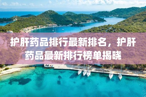 护肝药品排行最新排名，护肝药品最新排行榜单揭晓