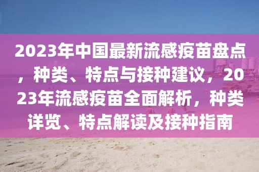 2023年中国最新流感疫苗盘点，种类、特点与接种建议，2023年流感疫苗全面解析，种类详览、特点解读及接种指南