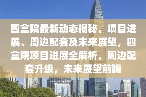 四盒院最新动态揭秘，项目进展、周边配套及未来展望，四盒院项目进展全解析，周边配套升级，未来展望前瞻