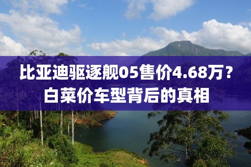 比亚迪驱逐舰05售价4.68万？白菜价车型背后的真相