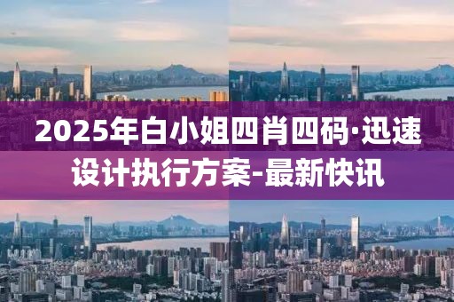 2025年白小姐四肖四码·迅速设计执行方案-最新快讯