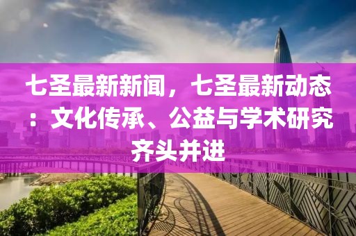 七圣最新新闻，七圣最新动态：文化传承、公益与学术研究齐头并进