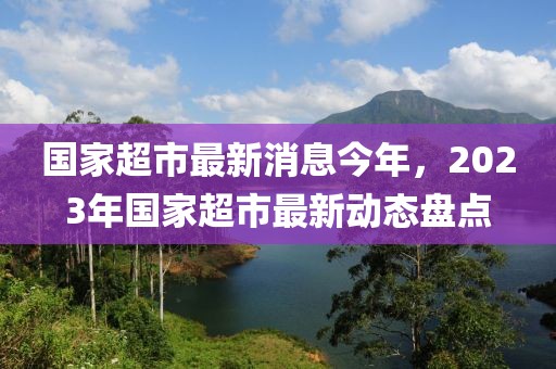 国家超市最新消息今年，2023年国家超市最新动态盘点