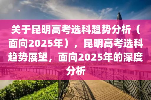 关于昆明高考选科趋势分析（面向2025年），昆明高考选科趋势展望，面向2025年的深度分析