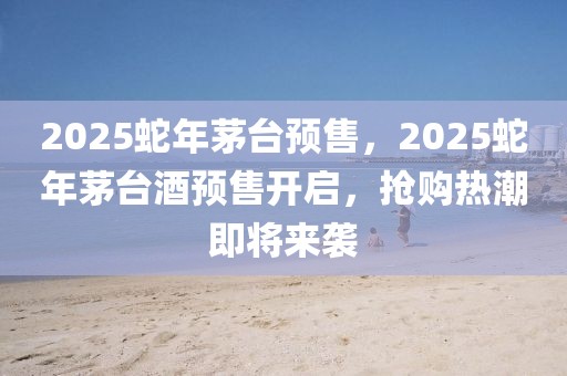 2025蛇年茅台预售，2025蛇年茅台酒预售开启，抢购热潮即将来袭